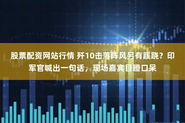 股票配资网站行情 歼10击落阵风另有蹊跷？印军官喊出一句话，现场嘉宾目瞪口呆