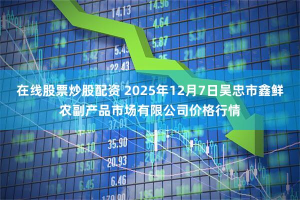 在线股票炒股配资 2025年12月7日吴忠市鑫鲜农副产品市场有限公司价格行情