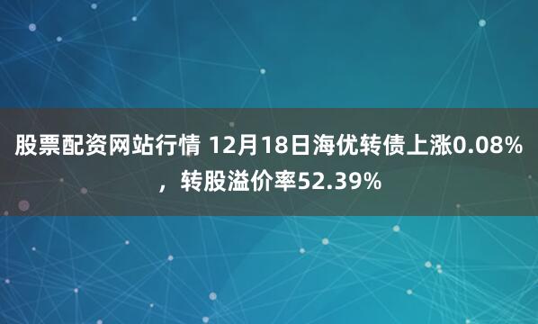 股票配资网站行情 12月18日海优转债上涨0.08%，转股溢价率52.39%