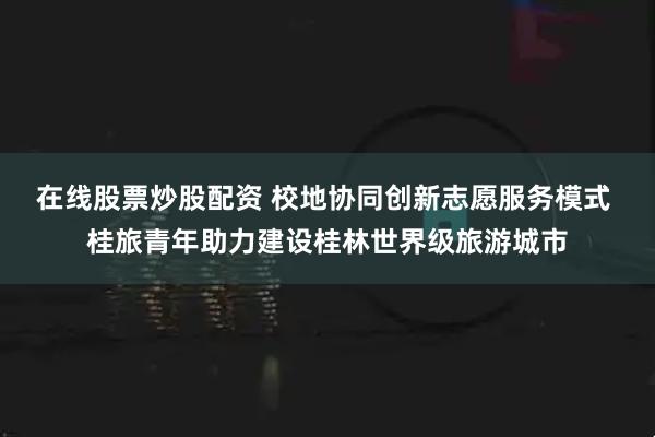 在线股票炒股配资 校地协同创新志愿服务模式 桂旅青年助力建设桂林世界级旅游城市