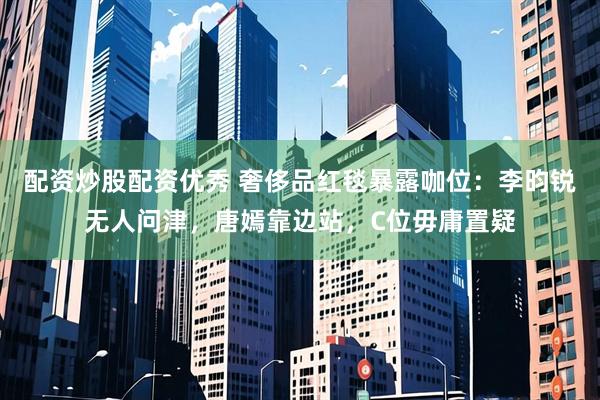 配资炒股配资优秀 奢侈品红毯暴露咖位：李昀锐无人问津，唐嫣靠边站，C位毋庸置疑