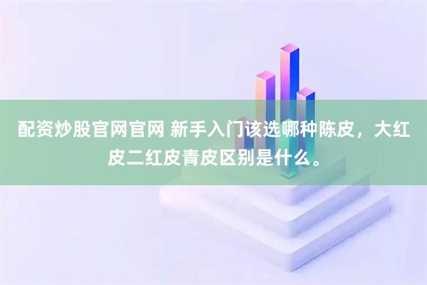 配资炒股官网官网 新手入门该选哪种陈皮，大红皮二红皮青皮区别是什么。