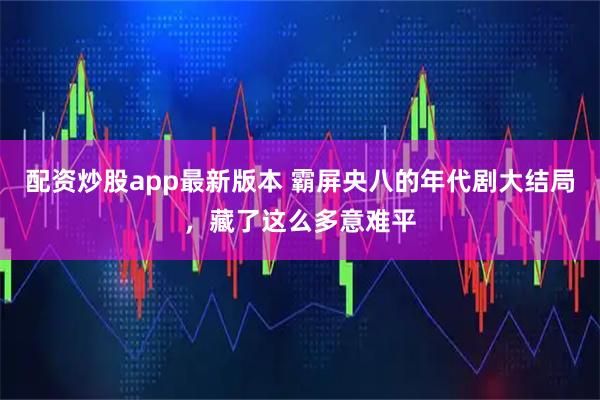 配资炒股app最新版本 霸屏央八的年代剧大结局，藏了这么多意难平