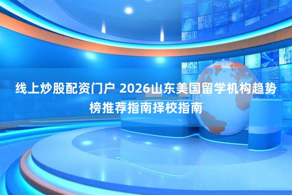 线上炒股配资门户 2026山东美国留学机构趋势榜推荐指南择校指南