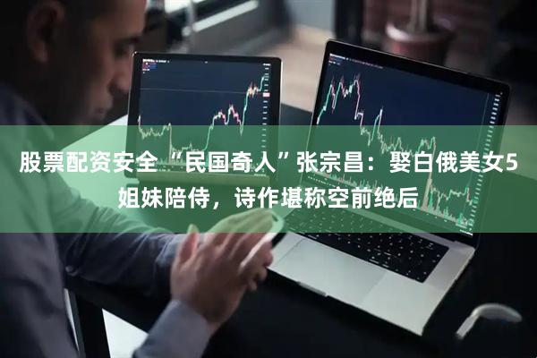 股票配资安全 “民国奇人”张宗昌：娶白俄美女5姐妹陪侍，诗作堪称空前绝后
