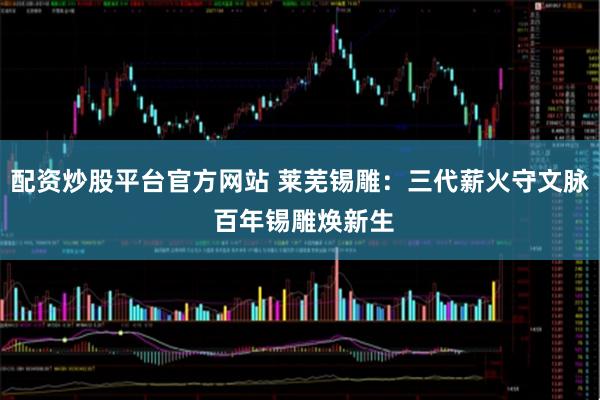 配资炒股平台官方网站 莱芜锡雕：三代薪火守文脉 百年锡雕焕新生
