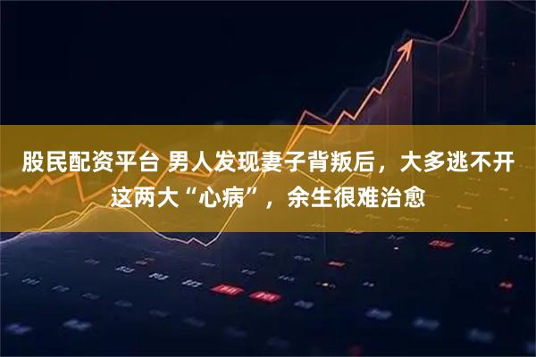 股民配资平台 男人发现妻子背叛后，大多逃不开这两大“心病”，余生很难治愈