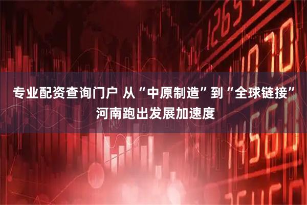 专业配资查询门户 从“中原制造”到“全球链接” 河南跑出发展加速度