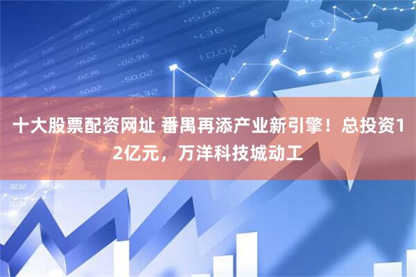 十大股票配资网址 番禺再添产业新引擎！总投资12亿元，万洋科技城动工