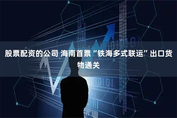 股票配资的公司 海南首票“铁海多式联运”出口货物通关