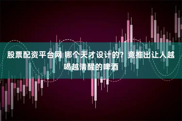 股票配资平台网 哪个天才设计的？竟推出让人越喝越清醒的啤酒