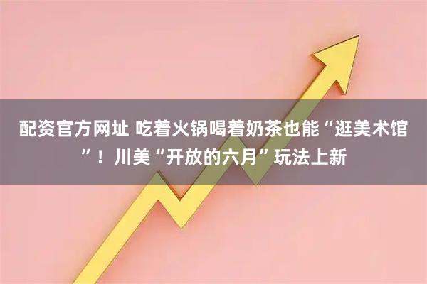 配资官方网址 吃着火锅喝着奶茶也能“逛美术馆”！川美“开放的六月”玩法上新